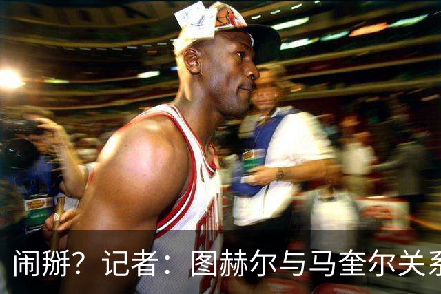 闹掰？记者：图赫尔与马奎尔关系远谈不上和睦，不认可后者发声明